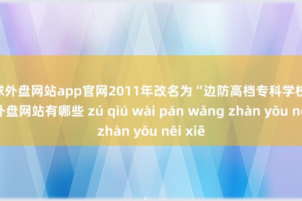 足球外盘网站app官网2011年改名为“边防高档专科学校”-足球外盘网站有哪些 zú qiú wài pán wǎng zhàn yǒu něi xiē