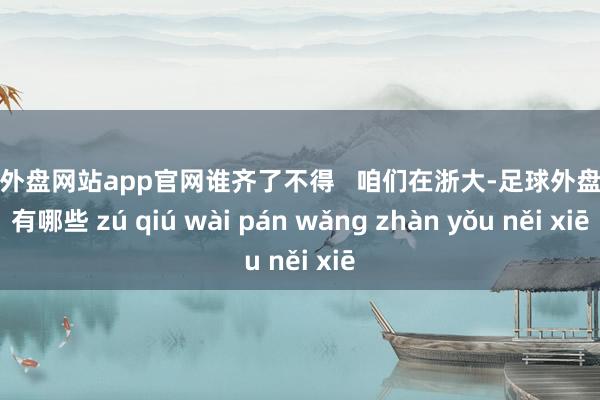 足球外盘网站app官网谁齐了不得   咱们在浙大-足球外盘网站有哪些 zú qiú wài pán wǎng zhàn yǒu něi xiē