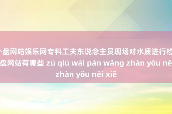 足球外盘网站娱乐网专科工夫东说念主员现场对水质进行检测-足球外盘网站有哪些 zú qiú wài pán wǎng zhàn yǒu něi xiē