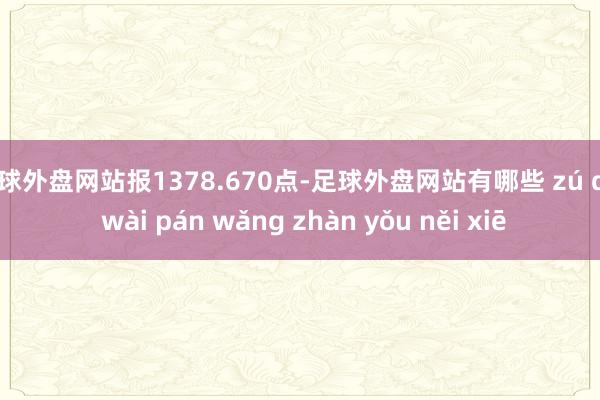 足球外盘网站报1378.670点-足球外盘网站有哪些 zú qiú wài pán wǎng zhàn yǒu něi xiē