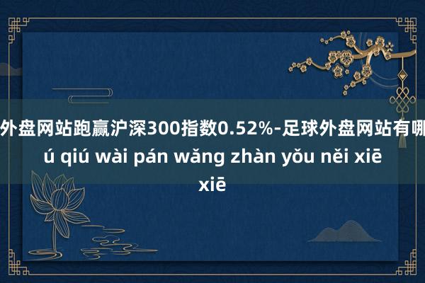 足球外盘网站跑赢沪深300指数0.52%-足球外盘网站有哪些 zú qiú wài pán wǎng zhàn yǒu něi xiē