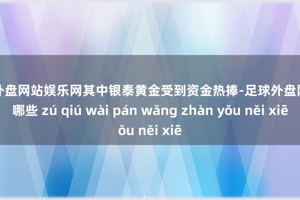 足球外盘网站娱乐网其中银泰黄金受到资金热捧-足球外盘网站有哪些 zú qiú wài pán wǎng zhàn yǒu něi xiē