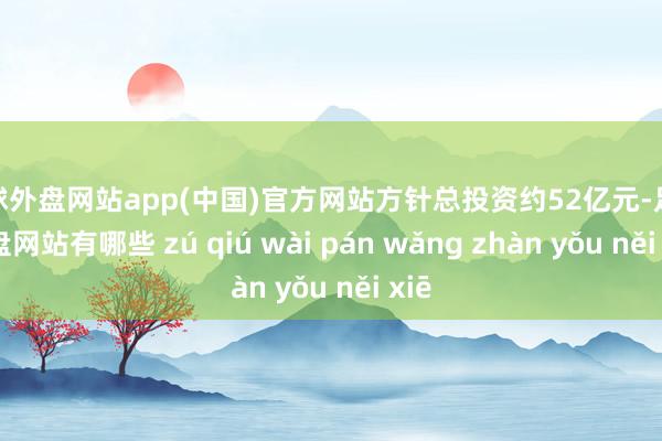 足球外盘网站app(中国)官方网站方针总投资约52亿元-足球外盘网站有哪些 zú qiú wài pán wǎng zhàn yǒu něi xiē