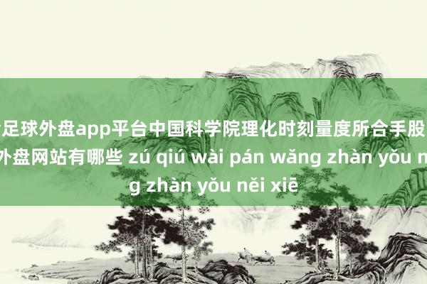 现金足球外盘app平台中国科学院理化时刻量度所合手股10%-足球外盘网站有哪些 zú qiú wài pán wǎng zhàn yǒu něi xiē