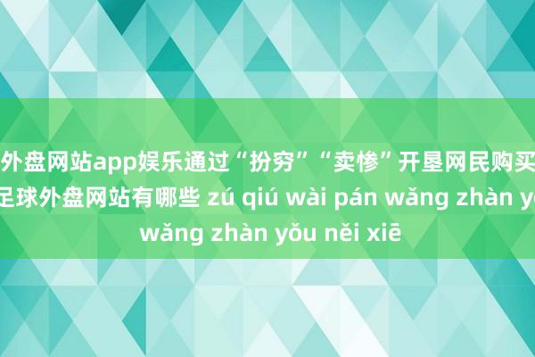 足球外盘网站app娱乐通过“扮穷”“卖惨”开垦网民购买低质伪劣商品-足球外盘网站有哪些 zú qiú wài pán wǎng zhàn yǒu něi xiē