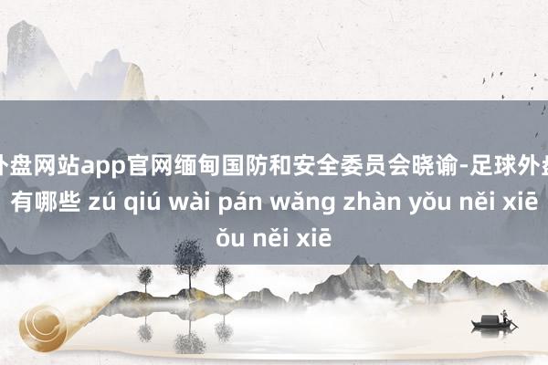 足球外盘网站app官网缅甸国防和安全委员会晓谕-足球外盘网站有哪些 zú qiú wài pán wǎng zhàn yǒu něi xiē