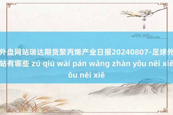 足球外盘网站瑞达期货聚丙烯产业日报20240807-足球外盘网站有哪些 zú qiú wài pán wǎng zhàn yǒu něi xiē