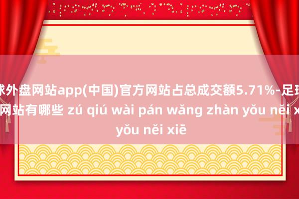 足球外盘网站app(中国)官方网站占总成交额5.71%-足球外盘网站有哪些 zú qiú wài pán wǎng zhàn yǒu něi xiē