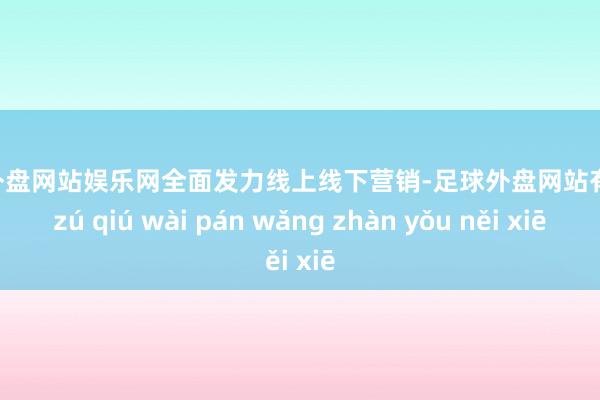 足球外盘网站娱乐网全面发力线上线下营销-足球外盘网站有哪些 zú qiú wài pán wǎng zhàn yǒu něi xiē