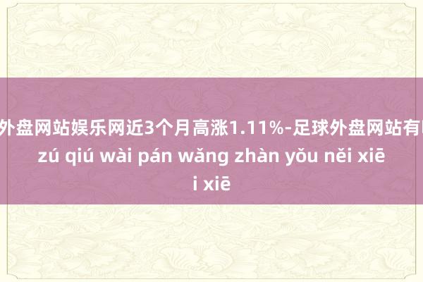 足球外盘网站娱乐网近3个月高涨1.11%-足球外盘网站有哪些 zú qiú wài pán wǎng zhàn yǒu něi xiē