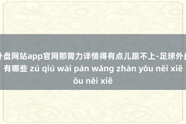 足球外盘网站app官网那膂力详情得有点儿跟不上-足球外盘网站有哪些 zú qiú wài pán wǎng zhàn yǒu něi xiē