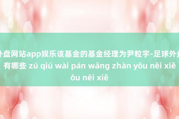 足球外盘网站app娱乐该基金的基金经理为尹粒宇-足球外盘网站有哪些 zú qiú wài pán wǎng zhàn yǒu něi xiē