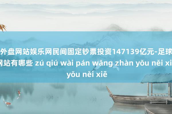 足球外盘网站娱乐网民间固定钞票投资147139亿元-足球外盘网站有哪些 zú qiú wài pán wǎng zhàn yǒu něi xiē