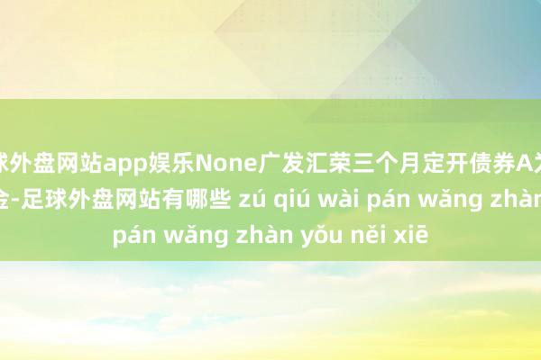 足球外盘网站app娱乐None广发汇荣三个月定开债券A为债券型-长债基金-足球外盘网站有哪些 zú qiú wài pán wǎng zhàn yǒu něi xiē