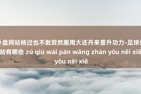 足球外盘网站杨过也不敢贸然服用大还丹来晋升功力-足球外盘网站有哪些 zú qiú wài pán wǎng zhàn yǒu něi xiē