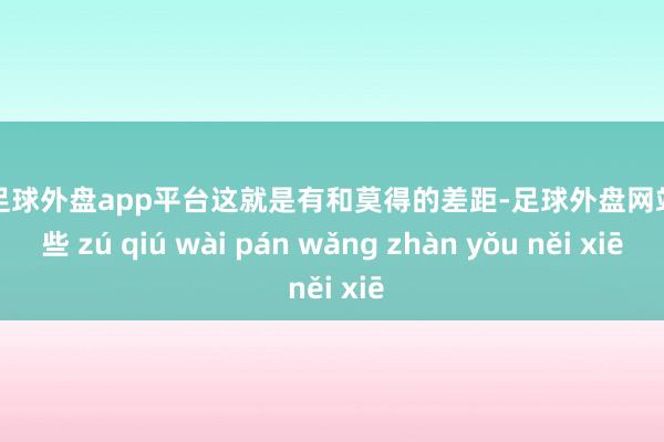 现金足球外盘app平台这就是有和莫得的差距-足球外盘网站有哪些 zú qiú wài pán wǎng zhàn yǒu něi xiē