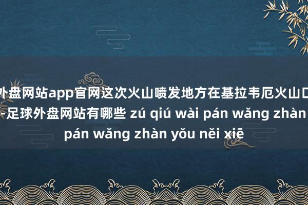 足球外盘网站app官网这次火山喷发地方在基拉韦厄火山口以南约1.6公里处-足球外盘网站有哪些 zú qiú wài pán wǎng zhàn yǒu něi xiē