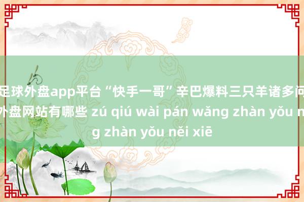 现金足球外盘app平台“快手一哥”辛巴爆料三只羊诸多问题后-足球外盘网站有哪些 zú qiú wài pán wǎng zhàn yǒu něi xiē