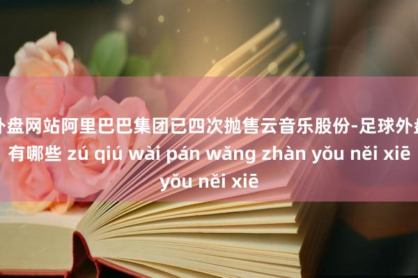 足球外盘网站阿里巴巴集团已四次抛售云音乐股份-足球外盘网站有哪些 zú qiú wài pán wǎng zhàn yǒu něi xiē