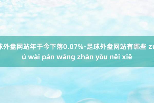 足球外盘网站年于今下落0.07%-足球外盘网站有哪些 zú qiú wài pán wǎng zhàn yǒu něi xiē