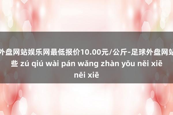 足球外盘网站娱乐网最低报价10.00元/公斤-足球外盘网站有哪些 zú qiú wài pán wǎng zhàn yǒu něi xiē