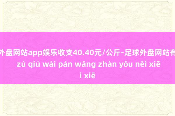 足球外盘网站app娱乐收支40.40元/公斤-足球外盘网站有哪些 zú qiú wài pán wǎng zhàn yǒu něi xiē