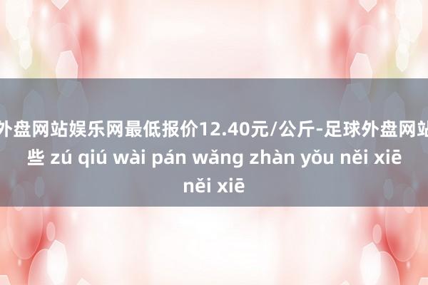 足球外盘网站娱乐网最低报价12.40元/公斤-足球外盘网站有哪些 zú qiú wài pán wǎng zhàn yǒu něi xiē