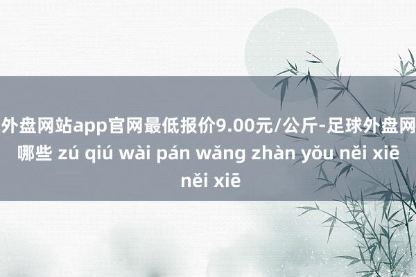 足球外盘网站app官网最低报价9.00元/公斤-足球外盘网站有哪些 zú qiú wài pán wǎng zhàn yǒu něi xiē