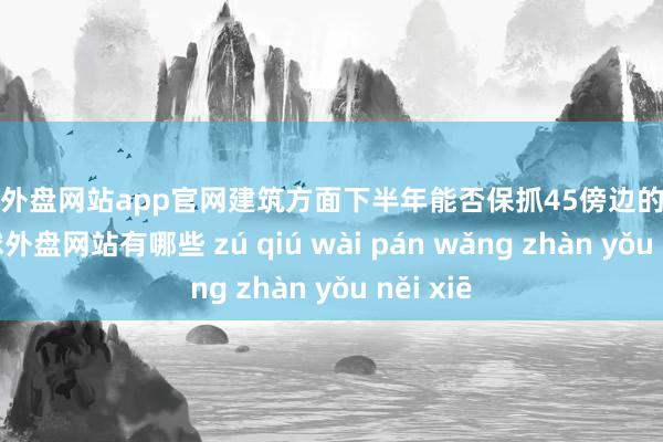 足球外盘网站app官网建筑方面下半年能否保抓45傍边的毛利率-足球外盘网站有哪些 zú qiú wài pán wǎng zhàn yǒu něi xiē