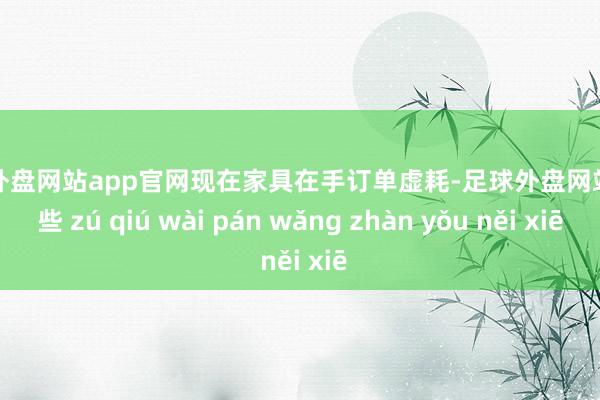 足球外盘网站app官网现在家具在手订单虚耗-足球外盘网站有哪些 zú qiú wài pán wǎng zhàn yǒu něi xiē