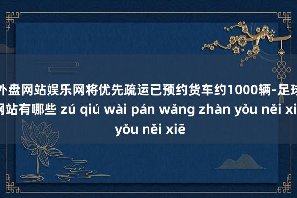 足球外盘网站娱乐网将优先疏运已预约货车约1000辆-足球外盘网站有哪些 zú qiú wài pán wǎng zhàn yǒu něi xiē