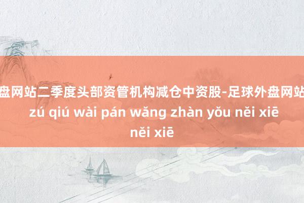 足球外盘网站二季度头部资管机构减仓中资股-足球外盘网站有哪些 zú qiú wài pán wǎng zhàn yǒu něi xiē