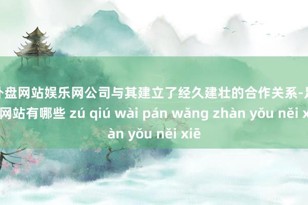 足球外盘网站娱乐网公司与其建立了经久建壮的合作关系-足球外盘网站有哪些 zú qiú wài pán wǎng zhàn yǒu něi xiē