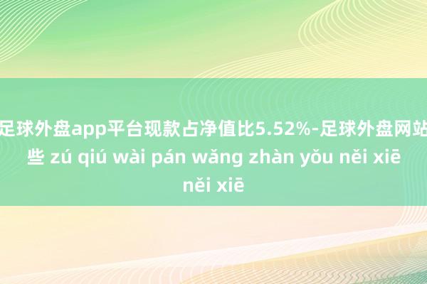 现金足球外盘app平台现款占净值比5.52%-足球外盘网站有哪些 zú qiú wài pán wǎng zhàn yǒu něi xiē