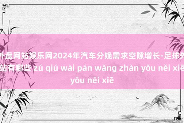 足球外盘网站娱乐网2024年汽车分娩需求空隙增长-足球外盘网站有哪些 zú qiú wài pán wǎng zhàn yǒu něi xiē