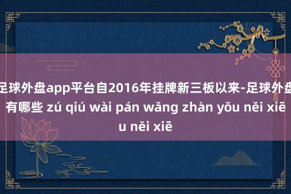 现金足球外盘app平台自2016年挂牌新三板以来-足球外盘网站有哪些 zú qiú wài pán wǎng zhàn yǒu něi xiē