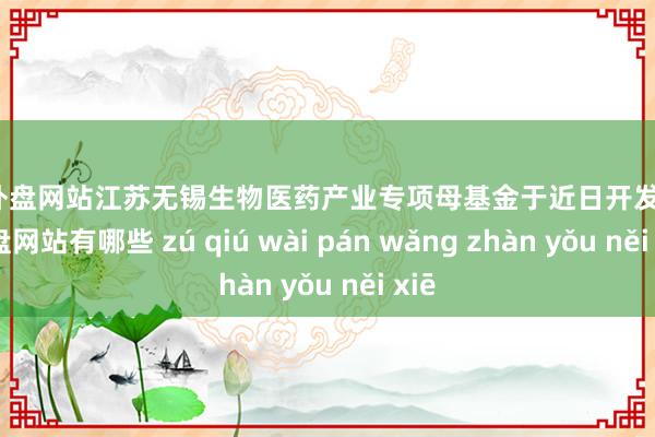 足球外盘网站江苏无锡生物医药产业专项母基金于近日开发-足球外盘网站有哪些 zú qiú wài pán wǎng zhàn yǒu něi xiē