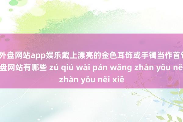 足球外盘网站app娱乐戴上漂亮的金色耳饰或手镯当作首饰-足球外盘网站有哪些 zú qiú wài pán wǎng zhàn yǒu něi xiē