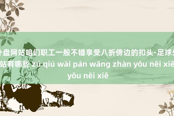 足球外盘网站咱们职工一般不错享受八折傍边的扣头-足球外盘网站有哪些 zú qiú wài pán wǎng zhàn yǒu něi xiē