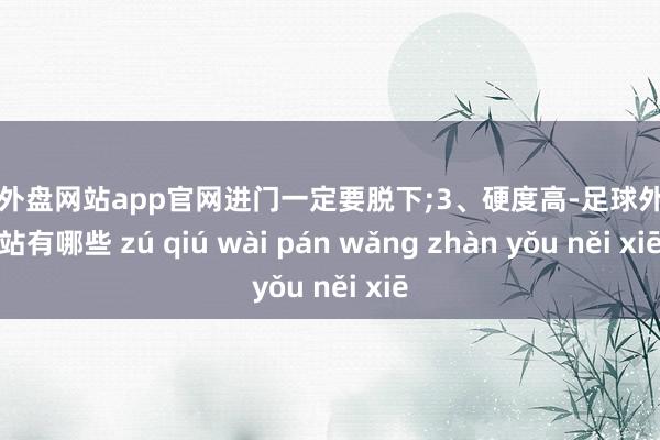 足球外盘网站app官网进门一定要脱下;3、硬度高-足球外盘网站有哪些 zú qiú wài pán wǎng zhàn yǒu něi xiē