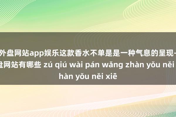 足球外盘网站app娱乐这款香水不单是是一种气息的呈现-足球外盘网站有哪些 zú qiú wài pán wǎng zhàn yǒu něi xiē