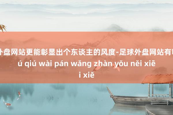 足球外盘网站更能彰显出个东谈主的风度-足球外盘网站有哪些 zú qiú wài pán wǎng zhàn yǒu něi xiē