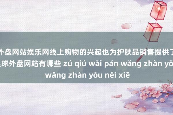 足球外盘网站娱乐网线上购物的兴起也为护肤品销售提供了更多渠说念-足球外盘网站有哪些 zú qiú wài pán wǎng zhàn yǒu něi xiē