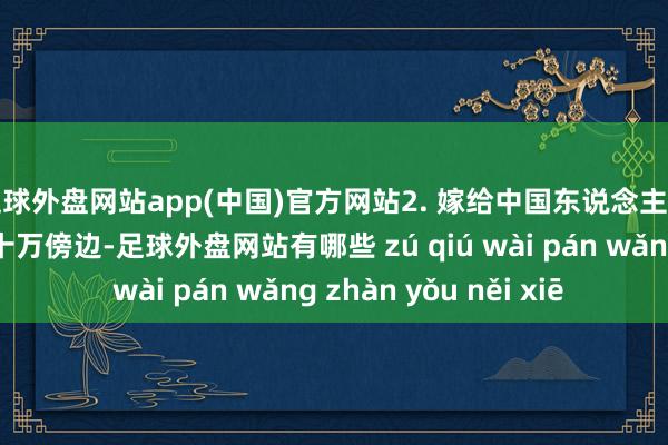 足球外盘网站app(中国)官方网站2. 嫁给中国东说念主的越南东说念主有二十万傍边-足球外盘网站有哪些 zú qiú wài pán wǎng zhàn yǒu něi xiē