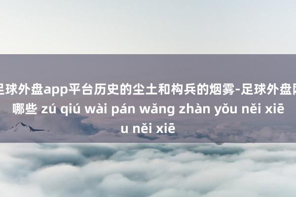 现金足球外盘app平台历史的尘土和构兵的烟雾-足球外盘网站有哪些 zú qiú wài pán wǎng zhàn yǒu něi xiē