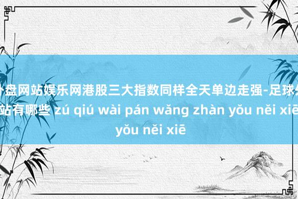 足球外盘网站娱乐网港股三大指数同样全天单边走强-足球外盘网站有哪些 zú qiú wài pán wǎng zhàn yǒu něi xiē