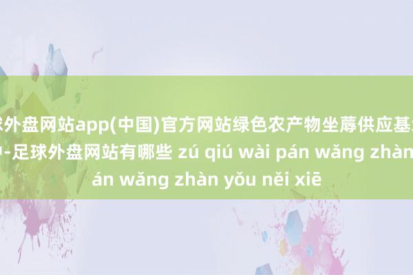 足球外盘网站app(中国)官方网站绿色农产物坐蓐供应基地正在垂危建树中-足球外盘网站有哪些 zú qiú wài pán wǎng zhàn yǒu něi xiē