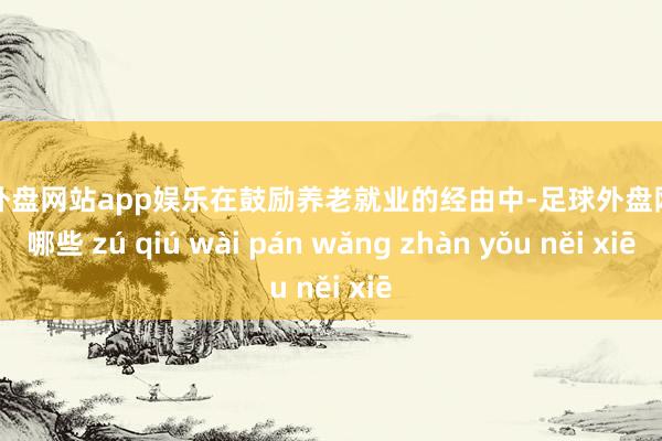 足球外盘网站app娱乐在鼓励养老就业的经由中-足球外盘网站有哪些 zú qiú wài pán wǎng zhàn yǒu něi xiē