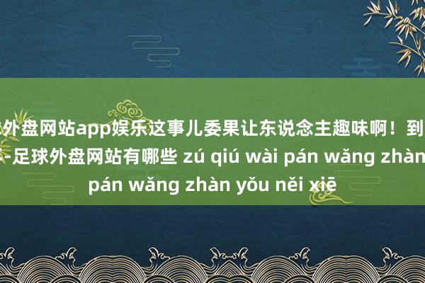 足球外盘网站app娱乐这事儿委果让东说念主趣味啊！到底咋回事呢？这不-足球外盘网站有哪些 zú qiú wài pán wǎng zhàn yǒu něi xiē