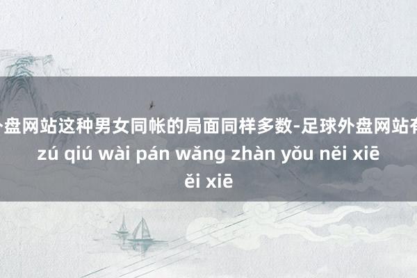 足球外盘网站这种男女同帐的局面同样多数-足球外盘网站有哪些 zú qiú wài pán wǎng zhàn yǒu něi xiē